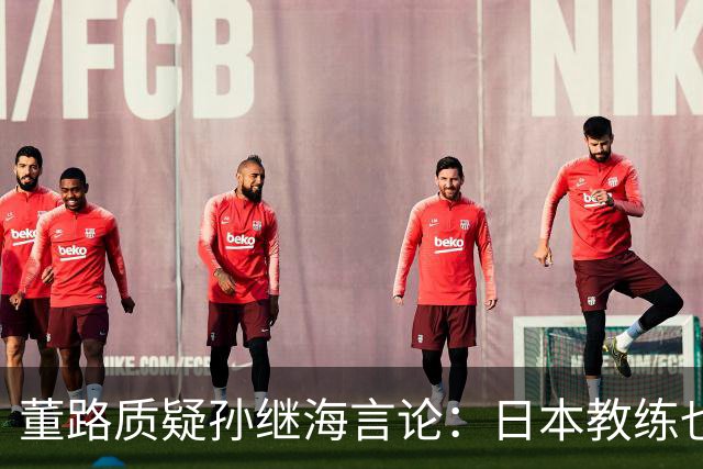 董路质疑孙继海言论：日本教练也指出中国球员比赛不足，基础训练亟待加强